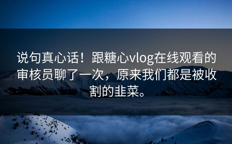 说句真心话！跟糖心vlog在线观看的审核员聊了一次，原来我们都是被收割的韭菜。